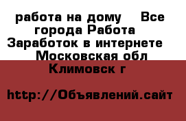 работа на дому  - Все города Работа » Заработок в интернете   . Московская обл.,Климовск г.